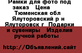 Рамки для фото под заказ › Цена ­ 150 - Тюменская обл., Ялуторовский р-н, Ялуторовск г. Подарки и сувениры » Изделия ручной работы   